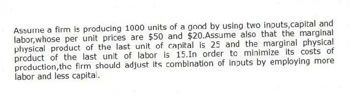 Assume a firm is producing 1000 units of a good by using two inputs,capital and labor,whose per unit prices are $50 and $20.Assume also that the marginal physical product of the last unit of capital is 25 and the marginal physical product of the last unit of labor is 15.In order to minimize its costs of production,the firm should adjust its combination of inputs by employing more labor and less capital.