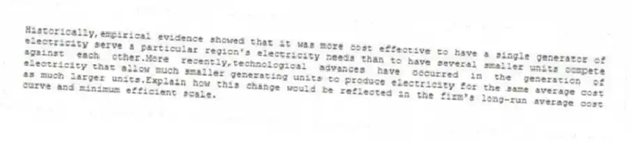 Historically,empirical evidence showed that it was more cost effective to have a single generator of electricity serve a particular region's electricity needs than to have several smaller units compete against each other.More recently,technological advances have occurred in the generation of electricity that allow much smaller generating units to produce electricity for the same average cost as much larger units.Explain how this change would be reflected in the firm's long-run average cost curve and minimum efficient scale.