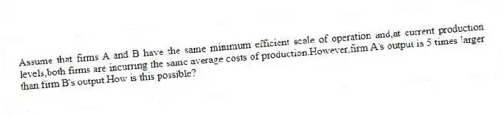 Assume that firms A and B have the same minimum efficient scale of operation and,at current production levels,both firms are incurring the same average costs of production.However,firm A's output is 5 times larger than firm B's output.How is this possible?