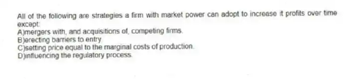 All of the following are strategies a firm with market power can adopt to increase it profits over time except:
A)mergers with, and acquisitions of, competing firms.
B)erecting barriers to entry.
C)setting price equal to the marginal costs of production.
D)influencing the regulatory process.