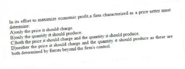 In its effort to maximize economic profit,a firm characterized as a price setter must determine:
A)only the price it should charge.
B)only the quantity it should produce.
C)both the price it should charge and the quantity it should produce.
D)neither the price it should charge and the quantity it should produce as these are both determined by forces beyond the firm's control.
