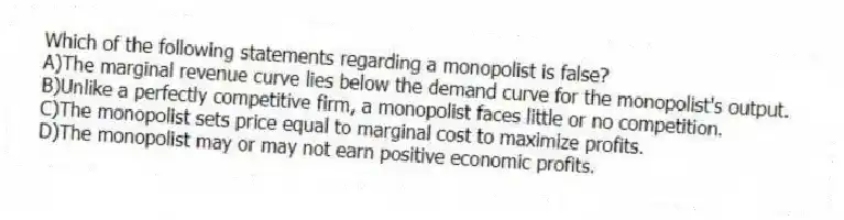 Which of the following statements regarding a monopolist is false?
A)The marginal revenue curve lies below the demand curve for the monopolist's output.
B)Unlike a perfectly competitive firm, a monopolist faces little or no competition.
C)The monopolist sets price equal to marginal cost to maximize profits.
D)The monopolist may or may not earn positive economic profits.