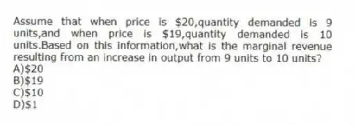 Assume that when price is $20,quantity demanded is 9 units,and when price is $19,quantity demanded is 10 units.Based on this information,what is the marginal revenue resulting from an increase in output from 9 units to 10 units?
A)$20
B)$19
C)$10
D)$1