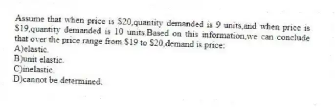 Assume that when price is $20,quantity demanded is 9 units,and when price is $19,quantity demanded is 10 units.Based on this information,we can conclude that over the price range from $19 to $20,demand is price:
A)elastic.
B)unit elastic.
C)inelastic.
D)cannot be determined.