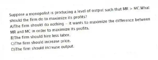 Suppose a monopolist is producing a level of output such that MR > MC.What should the firm do to maximize its profits?
A)The firm should do nothing - it wants to maximize the difference between MR and MC in order to maximize its profits.
B)The firm should hire less labor.
C)The firm should increase price.
D)The firm should increase output.