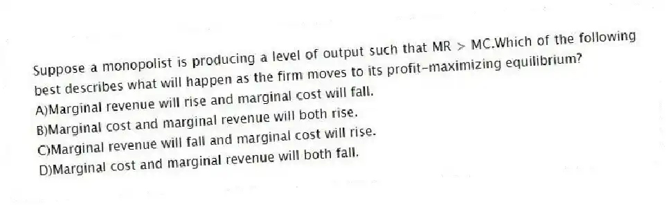 Suppose a monopolist is producing a level of output such that MR > MC.Which of the following best describes what will happen as the firm moves to its profit-maximizing equilibrium?
A)Marginal revenue will rise and marginal cost will fall.
B)Marginal cost and marginal revenue will both rise.
C)Marginal revenue will fall and marginal cost will rise.
D)Marginal cost and marginal revenue will both fall.