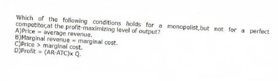 Which of the following conditions holds for a monopolist,but not for a perfect competitor,at the profit-maximizing level of output?
A)Price = average revenue.
B)Marginal revenue = marginal cost.
C)Price > marginal cost.
D)Profit = (AR-ATC)x Q.