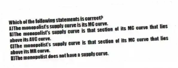 Which of the following statements is correct?
A)The monopolist's supply curve is its MC curve.
B)The monopolist's supply curve is that section of its MC curve that lies above its AVC curve.
C)The monopolist's supply curve is that section of its MC curve that lies above its MR curve.
D)The monopolist does not have a supply curve.