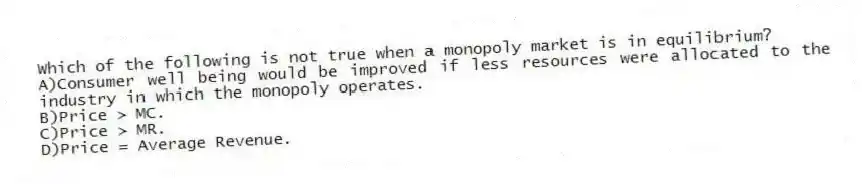 Which of the following is not true when a monopoly market is in equilibrium?
A)Consumer well being would be improved if less resources were allocated to the industry in which the monopoly operates.
B)Price > MC.
C)Price > MR.
D)Price = Average Revenue.