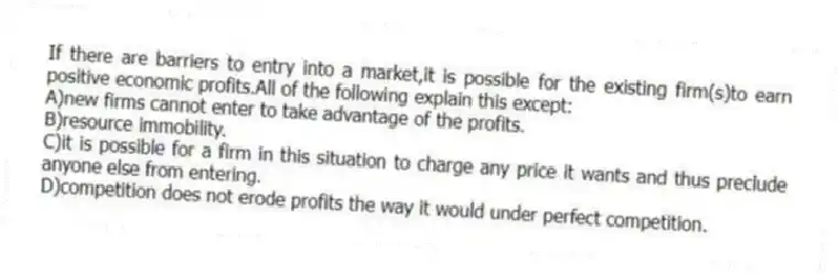 If there are barriers to entry into a market,it is possible for the existing firm(s)to earn positive economic profits.All of the following explain this except:
A)new firms cannot enter to take advantage of the profits.
B)resource immobility.
C)it is possible for a firm in this situation to charge any price it wants and thus preclude anyone else from entering.
D)competition does not erode profits the way it would under perfect competition.
