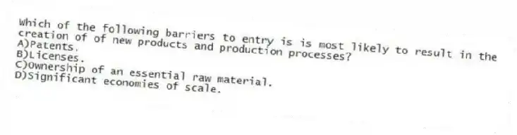 Which of the following barriers to entry is is most likely to result in the creation of of new products and production processes?
A)Patents.
B)Licenses.
C)Ownership of an essential raw material.
D)Significant economies of scale.