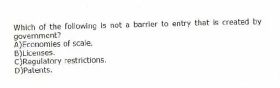 Which of the following is not a barrier to entry that is created by government?
A)Economies of scale.
B)Licenses.
C)Regulatory restrictions.
D)Patents.