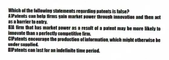 Which of the following statements regarding patents is false?
A)Patents can help firms gain market power through innovation and then act as a barrier to entry.
B)A firm that has market power as a result of a patent may be more likely to innovate than a perfectly competitive firm.
C)Patents encourage the production of information, which might otherwise be under supplied.
D)Patents can last for an indefinite time period.