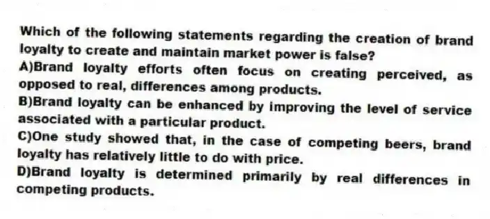 Which of the following statements regarding the creation of brand loyalty to create and maintain market power is false?
A)Brand loyalty efforts often focus on creating perceived, as opposed to real, differences among products.
B)Brand loyalty can be enhanced by improving the level of service associated with a particular product.
C)One study showed that, in the case of competing beers, brand loyalty has relatively little to do with price.
D)Brand loyalty is determined primarily by real differences in competing products.