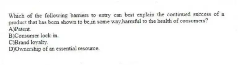 Which of the following barriers to entry can best explain the continued success of a product that has been shown to be,in some way,harmful to the health of consumers?
A)Patent.
B)Consumer lock-in.
C)Brand loyalty.
D)Ownership of an essential resource.