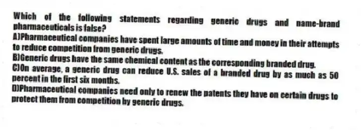 Which of the following statements regarding generic drugs and name-brand pharmaceuticals is false?
A)Pharmaceutical companies have spent large amounts of time and money in their attempts to reduce competition from generic drugs.
B)Generic drugs have the same chemical content as the corresponding branded drug.
C)On average, a generic drug can reduce U.S. sales of a branded drug by as much as 50 percent in the first six months.
D)Pharmaceutical companies need only to renew the patents they have on certain drugs to protect them from competition by generic drugs.