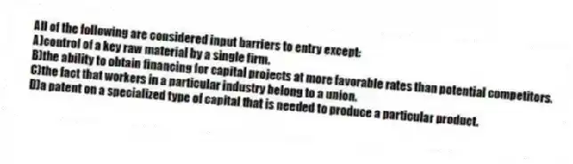 All of the following are considered input barriers to entry except:
A)control of a key raw material by a single firm.
B)the ability to obtain financing for capital projects at more favorable rates than potential competitors.
C)the fact that workers in a particular industry belong to a union.
D)a patent on a specialized type of capital that is needed to produce a particular product.