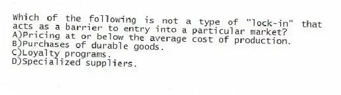 Which of the following is not a type of "lock-in" that acts as a barrier to entry into a particular market?
A)Pricing at or below the average cost of production.
B)Purchases of durable goods.
C)Loyalty programs.
D)Specialized suppliers.