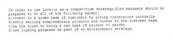 In order to use lock-in as a competitive strategy,firm managers should be prepared to do all of the following except:
A)invest in a given base of customers by giving concessions initially.
B)avoid selling complementary products and access to the customer base.
C)be the first to bring a new type of product to market.
D)use loyalty programs as part of an entrenchment strategy.