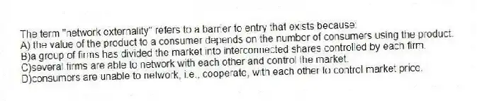The term "network externality" refers to a barrier to entry that exists because:
A) the value of the product to a consumer depends on the number of consumers using the product.
B)a group of firms has divided the market into interconnected shares controlled by each firm.
C)several firms are able to network with each other and control the market.
D)consumers are unable to network, i.e., cooperate, with each other to control market price.