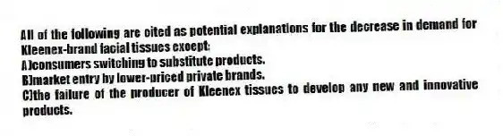 All of the following are cited as potential explanations for the decrease in demand for Kleenex-brand facial tissues except:
A)consumers switching to substitute products.
B)market entry by lower-priced private brands.
C)the failure of the producer of Kleenex tissues to develop any new and innovative products.
