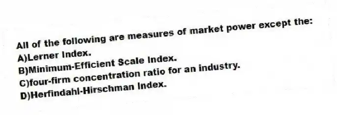 All of the following are measures of market power except the:
A)Lerner Index.
B)Minimum-Efficient Scale Index.
C)four-firm concentration ratio for an industry.
D)Herfindahl-Hirschman Index.