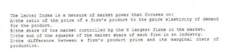 The Lerner Index is a measure of market power that focuses on:
A)the ratio of the price of a firm's product to the price elasticity of demand for the product.
B)the share of the market controlled by the X largest firms in the market.
C)the sum of the squares of the market share of each firm in an industry.
D)the difference between a firm's product price and its marginal costs of production.