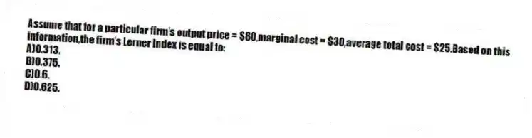 Assume that for a particular firm's output price = $80,marginal cost = $30,average total cost = $25.Based on this information,the firm's Lerner Index is equal to:
A)0.313.
B)0.375.
C)0.6.
D)0.625.