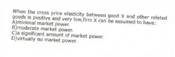 When the cross price elasticity between good X and other related goods is positive and very low,firm X can be assumed to have:
A)minimal market power.
B)moderate market power.
C)a significant amount of market power.
D)virtually no market power.