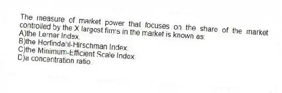 The measure of market power that focuses on the share of the market controlled by the X largest firms in the market is known as:
A)the Lerner Index.
B)the Herfindahl-Hirschman Index.
C)the Minimum-Efficient Scale Index.
D)a concentration ratio.
