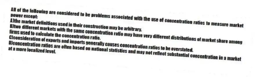 All of the following are considered to be problems associated with the use of concentration ratios to measure market power except:
A)the market definitions used in their construction may be arbitrary.
B)two different markets with the same concentration ratio may have very different distributions of market share among firms used to calculate the concentration ratio.
C)consideration of exports and imports generally causes concentration ratios to be overstated.
D)concentration ratios are often based on national statistics and may not reflect substantial concentration in a market at a more localized level.