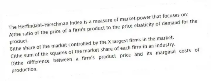 The Herfindahl-Hirschman Index is a measure of market power that focuses on:
A)the ratio of the price of a firm's product to the price elasticity of demand for the product.
B)the share of the market controlled by the X largest firms in the market.
C)the sum of the squares of the market share of each firm in an industry.
D)the difference between a firm's product price and its marginal costs of production.