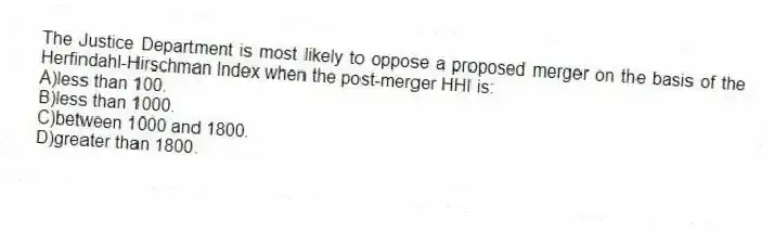 The Justice Department is most likely to oppose a proposed merger on the basis of the Herfindahl-Hirschman Index when the post-merger HHI is:
A)less than 100.
B)less than 1000.
C)between 1000 and 1800.
D)greater than 1800.