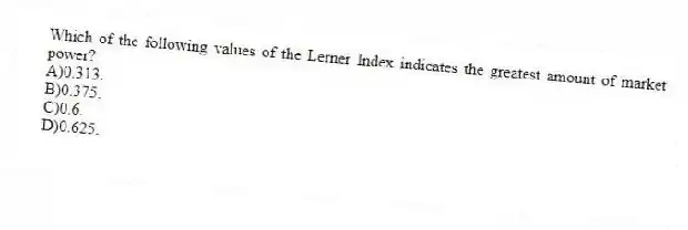 Which of the following values of the Lerner Index indicates the greatest amount of market power?
A)0.313.
B)0.375.
C)0.6.
D)0.625.