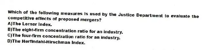 Which of the following measures is used by the Justice Department to evaluate the competitive effects of proposed mergers?
A)The Lerner Index.
B)The eight-firm concentration ratio for an industry.
C)The four-firm concentration ratio for an industry.
D)The Herfindahl-Hirschman Index.