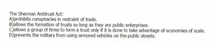The Sherman Antitrust Act:
A)prohibits conspiracies in restraint of trade.
B)allows the formation of trusts so long as they are public enterprises.
C)allows a group of firms to form a trust only if it is done to take advantage of economies of scale.
D)prevents the military from using armored vehicles on the public streets.