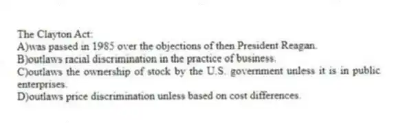 The Clayton Act:
A)was passed in 1985 over the objections of then President Reagan.
B)outlaws racial discrimination in the practice of business.
C)outlaws the ownership of stock by the U.S. government unless it is in public enterprises.
D)outlaws price discrimination unless based on cost differences.