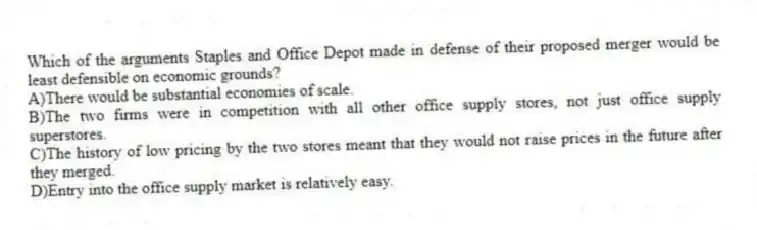 Which of the arguments Staples and Office Depot made in defense of their proposed merger would be least defensible on economic grounds?
A)There would be substantial economies of scale.
B)The two firms were in competition with all other office supply stores, not just office supply superstores.
C)The history of low pricing by the two stores meant that they would not raise prices in the future after they merged.
D)Entry into the office supply market is relatively easy.