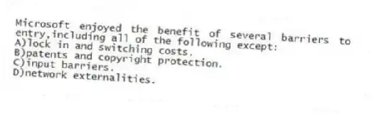 Microsoft enjoyed the benefit of several barriers to entry,including all of the following except:
A)lock in and switching costs.
B)patents and copyright protection.
C)input barriers.
D)network externalities.