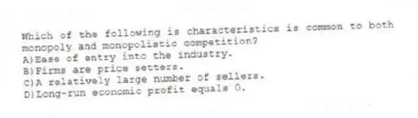 Which of the following is characteristics is common to both monopoly and monopolistic competition?
A)Ease of entry into the industry.
B)Firms are price setters.
C)A relatively large number of sellers.
D)Long-run economic profit equals 0.