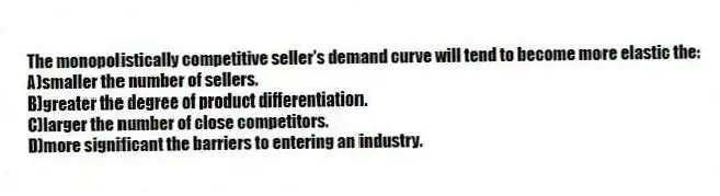 The monopolistically competitive seller's demand curve will tend to become more elastic the:
A)smaller the number of sellers.
B)greater the degree of product differentiation.
C)larger the number of close competitors.
D)more significant the barriers to entering an industry.