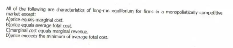 All of the following are characteristics of long-run equilibrium for firms in a monopolistically competitive market except:
A)price equals marginal cost.
B)price equals average total cost.
C)marginal cost equals marginal revenue.
D)price exceeds the minimum of average total cost.