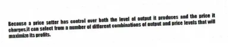 Because a price setter has control over both the level of output it produces and the price it charges,it can select from a number of different combinations of output and price levels that will maximize its profits.