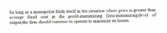 So long as a monopolist finds itself in the situation where price is greater than average fixed cost at the profit-maximizing (loss-minimizing)level of output,the firm should continue to operate to minimize its losses.