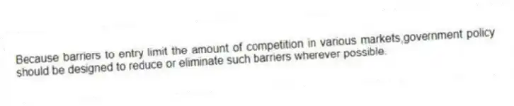 Because barriers to entry limit the amount of competition in various markets,government policy should be designed to reduce or eliminate such barriers wherever possible.