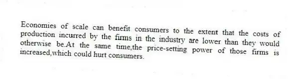 Economies of scale can benefit consumers to the extent that the costs of production incurred by the firms in the industry are lower than they would otherwise be.At the same time,the price-setting power of those firms is increased,which could hurt consumers.