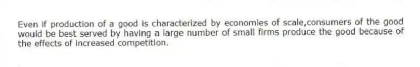 Even if production of a good is characterized by economies of scale,consumers of the good would be best served by having a large number of small firms produce the good because of the effects of increased competition.