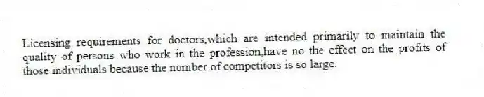 Licensing requirements for doctors,which are intended primarily to maintain the quality of persons who work in the profession,have no the effect on the profits of those individuals because the number of competitors is so large.