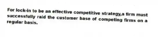 For lock-in to be an effective competitive strategy,a firm must successfully raid the customer base of competing firms on a regular basis.