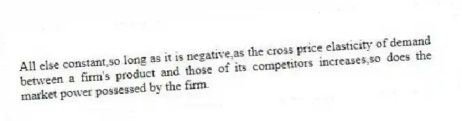 All else constant,so long as it is negative,as the cross price elasticity of demand between a firm's product and those of its competitors increases,so does the market power possessed by the firm.